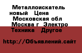 Металлоискатель  новый › Цена ­ 5 000 - Московская обл., Москва г. Электро-Техника » Другое   